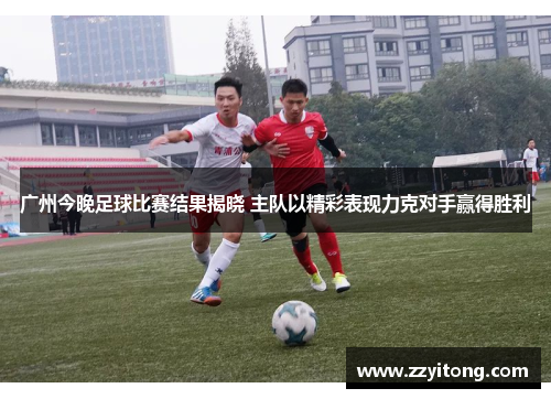广州今晚足球比赛结果揭晓 主队以精彩表现力克对手赢得胜利